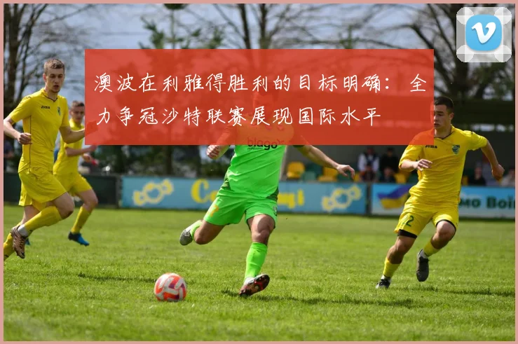 澳波在利雅得胜利的目标明确：全力争冠沙特联赛展现国际水平