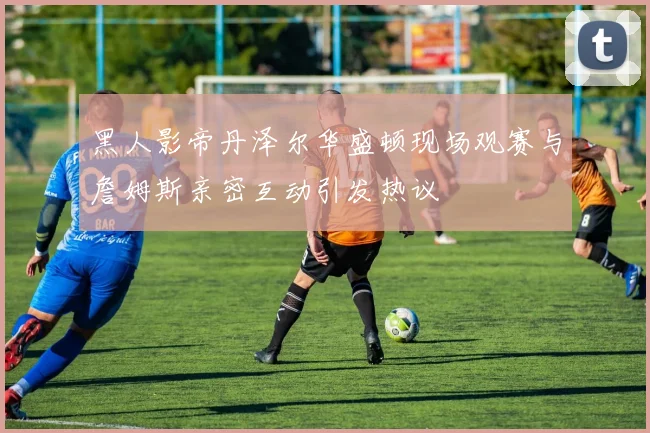 黑人影帝丹泽尔华盛顿现场观赛与詹姆斯亲密互动引发热议