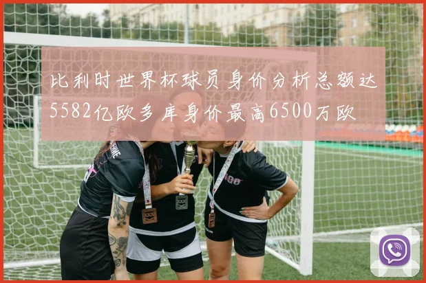 比利时世界杯球员身价分析总额达5582亿欧多库身价最高6500万欧