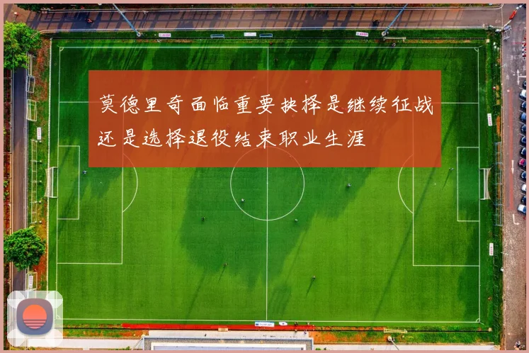 莫德里奇面临重要抉择是继续征战还是选择退役结束职业生涯