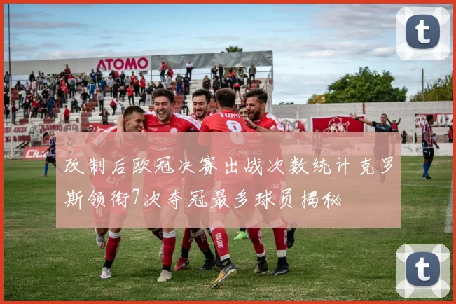 改制后欧冠决赛出战次数统计克罗斯领衔7次夺冠最多球员揭秘