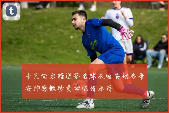 卡瓦哈尔赠送签名球衣给安切洛蒂安帅感慨珍贵回忆将永存