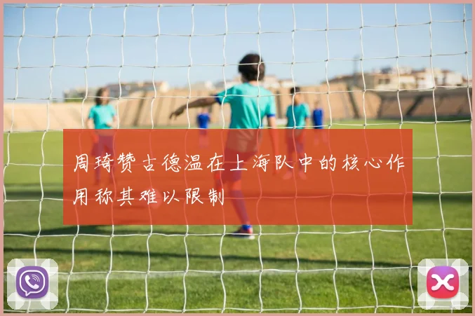 周琦赞古德温在上海队中的核心作用称其难以限制