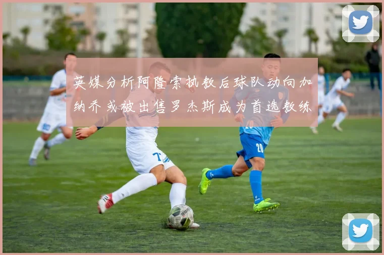 英媒分析阿隆索执教后球队动向加纳乔或被出售罗杰斯成为首选教练