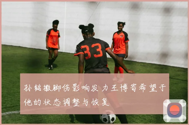 孙铭徽脚伤影响发力王博寄希望于他的状态调整与恢复