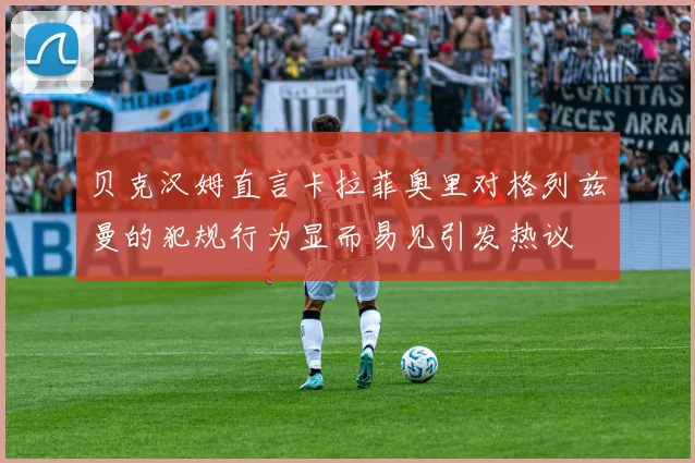 贝克汉姆直言卡拉菲奥里对格列兹曼的犯规行为显而易见引发热议