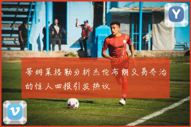 蒂姆莱格勒分析杰伦布朗交易乔治的惊人回报引发热议