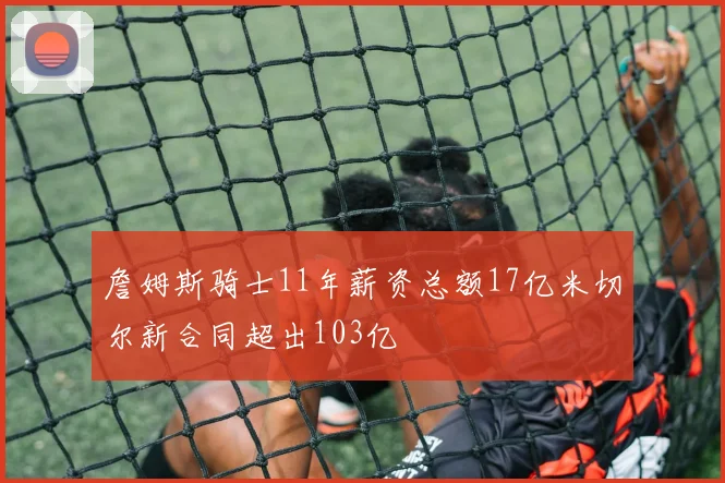 詹姆斯骑士11年薪资总额17亿米切尔新合同超出103亿