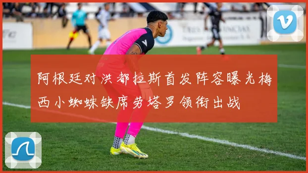 阿根廷对洪都拉斯首发阵容曝光梅西小蜘蛛缺席劳塔罗领衔出战