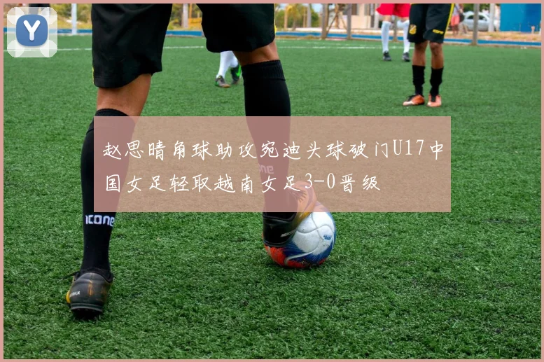 赵思晴角球助攻宛迪头球破门U17中国女足轻取越南女足3-0晋级