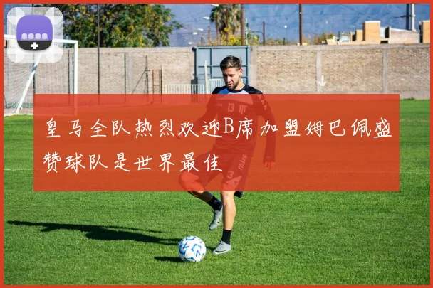 皇马全队热烈欢迎B席加盟姆巴佩盛赞球队是世界最佳