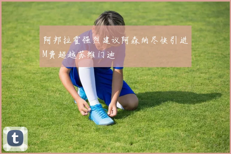 阿邦拉霍强烈建议阿森纳尽快引进M费超越苏维门迪