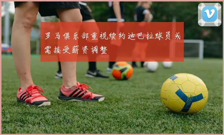 罗马俱乐部重视续约迪巴拉球员或需接受薪资调整