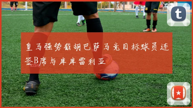 皇马强势截胡巴萨马竞目标球员连签B席与库库雷利亚